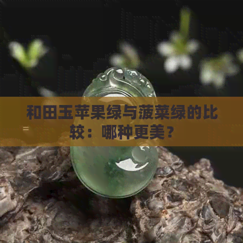 和田玉苹果绿与菠菜绿的比较：哪种更美？