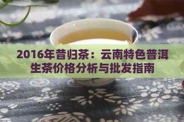 2016年昔归茶：云南特色普洱生茶价格分析与批发指南