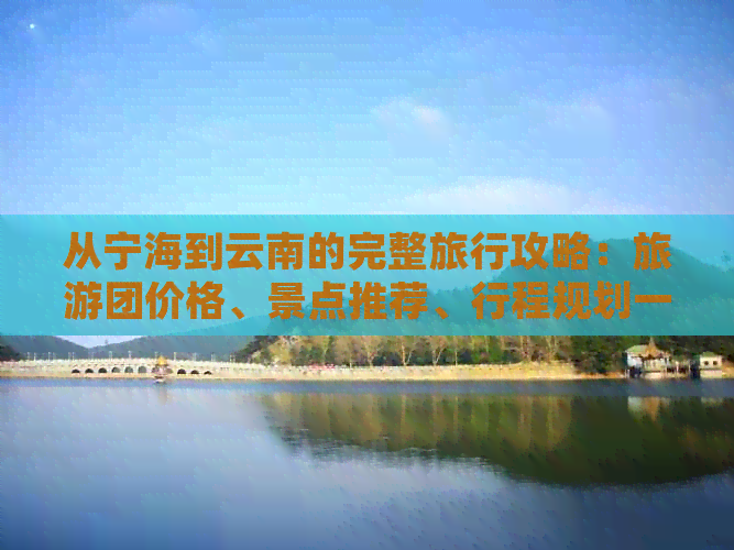 从宁海到云南的完整旅行攻略：旅游团价格、景点推荐、行程规划一应俱全