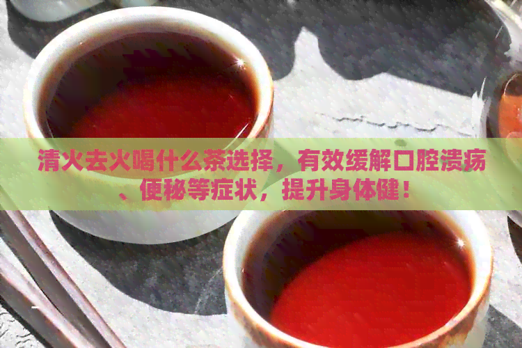 清火去火喝什么茶选择，有效缓解口腔溃疡、便秘等症状，提升身体健！