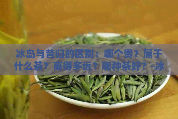 冰岛与昔归的区别：哪个贵？属于什么茶？离得多远？哪种茶好？-冰岛和昔归的区别