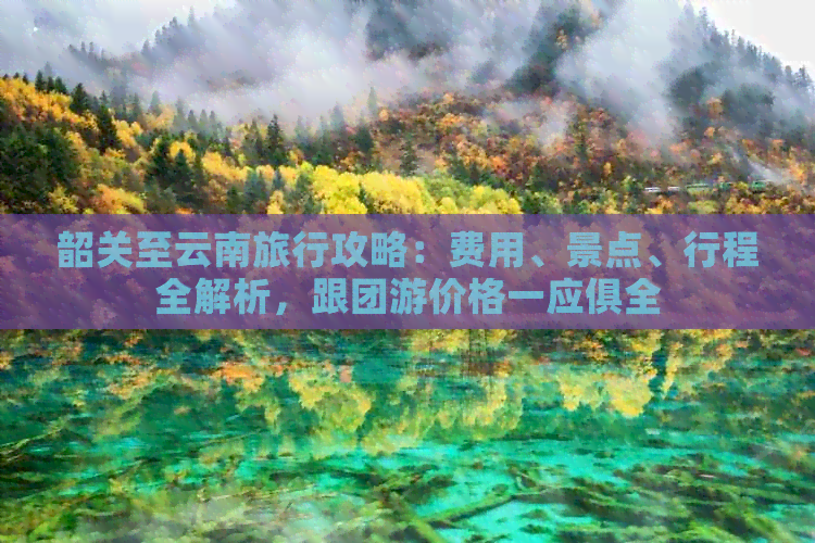 韶关至云南旅行攻略：费用、景点、行程全解析，跟团游价格一应俱全