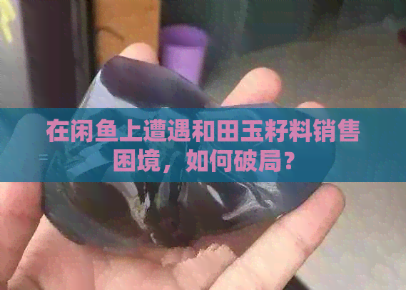 在闲鱼上遭遇和田玉籽料销售困境，如何破局？