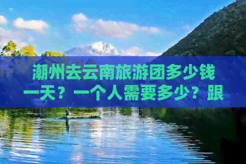 潮州去云南旅游团多少钱一天？一个人需要多少？跟团报价是多少？