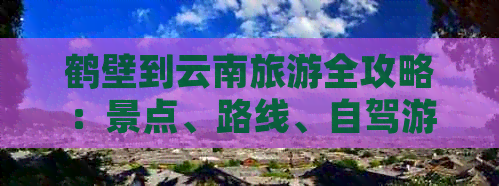 鹤壁到云南旅游全攻略：景点、路线、自驾游详解