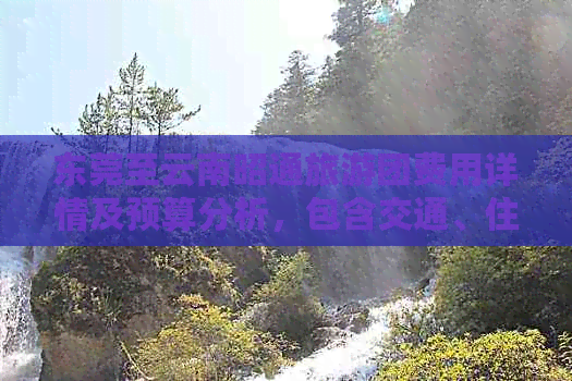 东莞至云南昭通旅游团费用详情及预算分析，包含交通、住宿、景点等全面信息