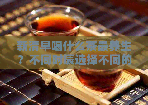 新清早喝什么茶最养生？不同时辰选择不同的茶品，让你健一整天！