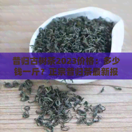 昔归古树茶2023价格：多少钱一斤？正宗昔归茶最新报价！