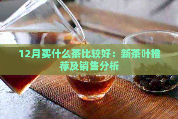 12月买什么茶比较好：新茶叶推荐及销售分析