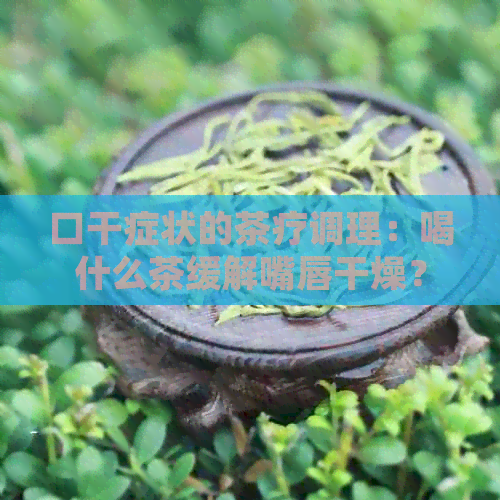 口干症状的茶疗调理：喝什么茶缓解嘴唇干燥？