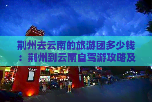 荆州去云南的旅游团多少钱：荆州到云南自驾游攻略及行程费用详解