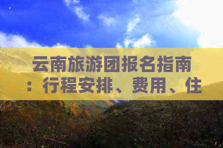 云南旅游团报名指南：行程安排、费用、住宿及注意事项一应俱全