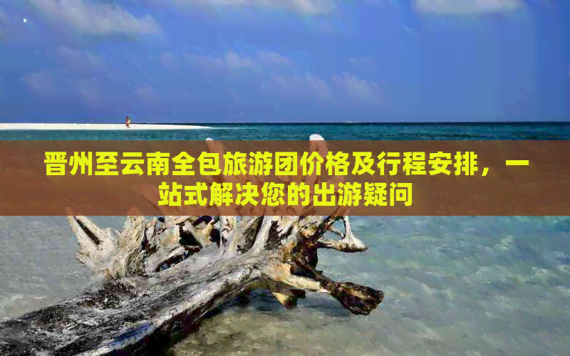 晋州至云南全包旅游团价格及行程安排，一站式解决您的出游疑问