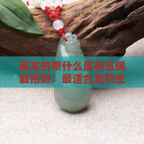 属龙的带什么属相玉佩最招财：最适合龙的生肖玉佩选购指南