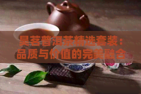 昊茗普洱茶精选套装：品质与价值的完美融合，为您的生活增添一抹清雅