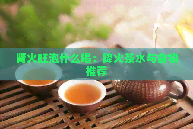 肾火旺泡什么喝：降火茶水与食物推荐