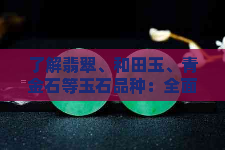 了解翡翠、和田玉、青金石等玉石品种：全面解析各类玉石的特点与价值