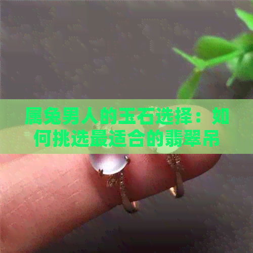 属兔男人的玉石选择：如何挑选最适合的翡翠吊坠与玉吊坠