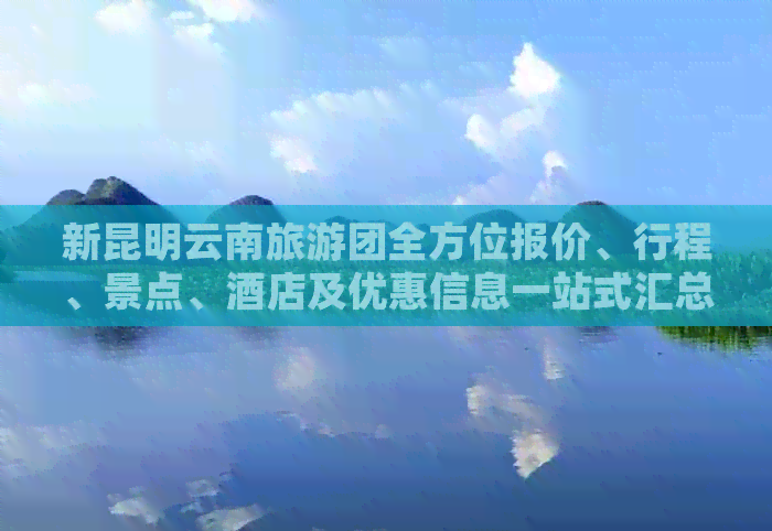 新昆明云南旅游团全方位报价、行程、景点、酒店及优惠信息一站式汇总