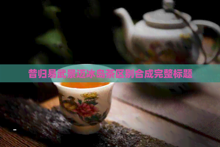 昔归易武景迈冰岛茶区别合成完整标题