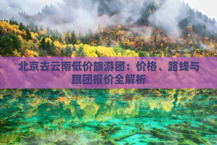 北京去云南低价旅游团：价格、路线与跟团报价全解析