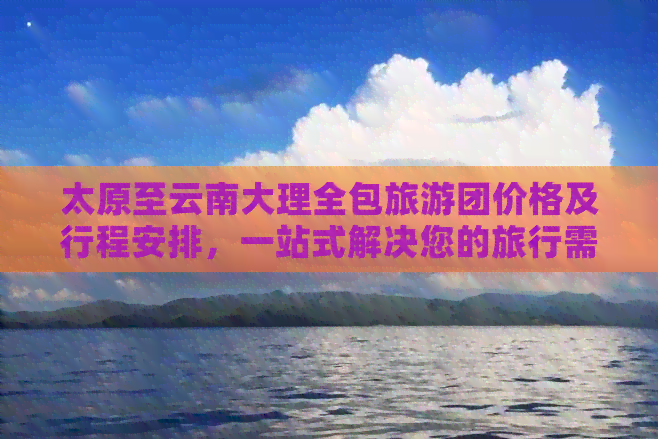 太原至云南大理全包旅游团价格及行程安排，一站式解决您的旅行需求