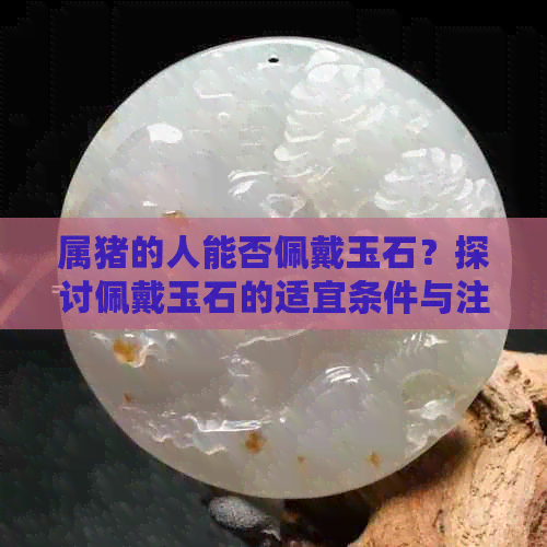 属猪的人能否佩戴玉石？探讨佩戴玉石的适宜条件与注意事项