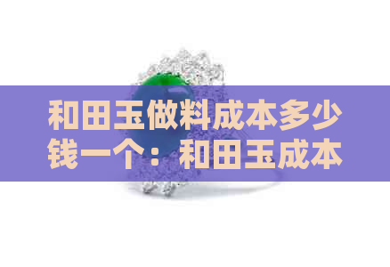 和田玉做料成本多少钱一个：和田玉成本价及月成本分析