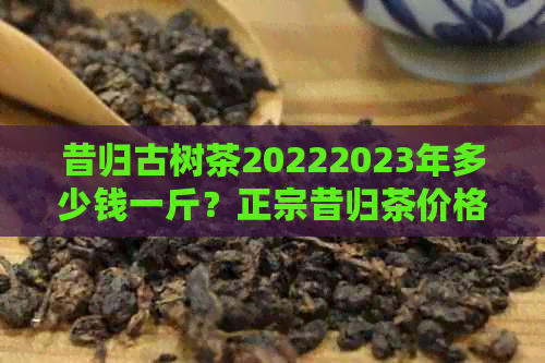 昔归古树茶20222023年多少钱一斤？正宗昔归茶价格