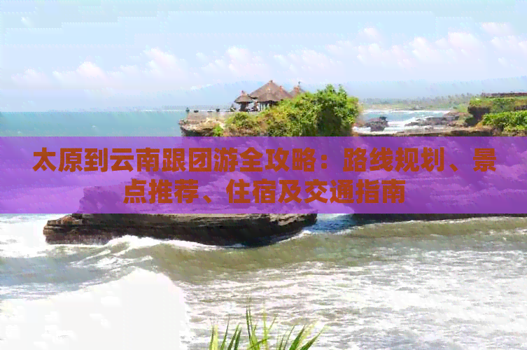太原到云南跟团游全攻略：路线规划、景点推荐、住宿及交通指南