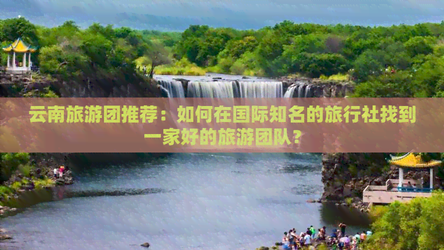 云南旅游团推荐：如何在国际知名的旅行社找到一家好的旅游团队？