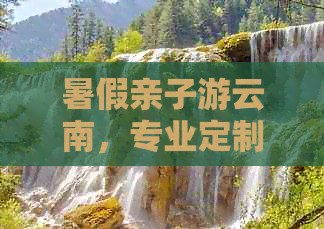 暑假亲子游云南，专业定制团队让旅行更轻松