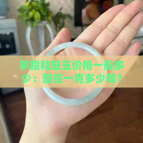 羊脂和田玉价格一般多少：现在一克多少钱？