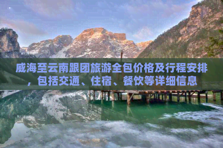 威海至云南跟团旅游全包价格及行程安排，包括交通、住宿、餐饮等详细信息