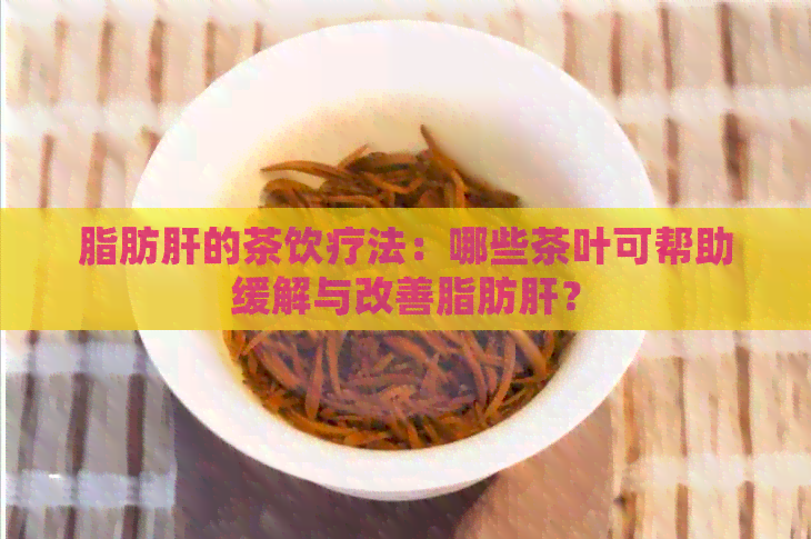 脂肪肝的茶饮疗法：哪些茶叶可帮助缓解与改善脂肪肝？