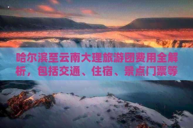 哈尔滨至云南大理旅游团费用全解析，包括交通、住宿、景点门票等详细成本！