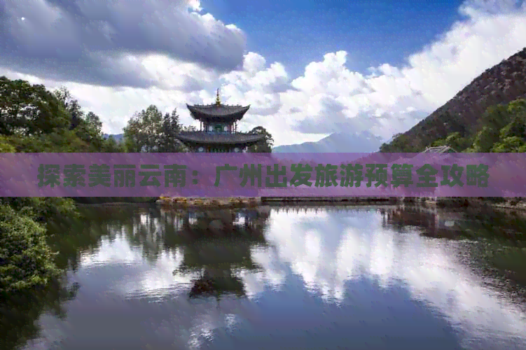 探索美丽云南：广州出发旅游预算全攻略