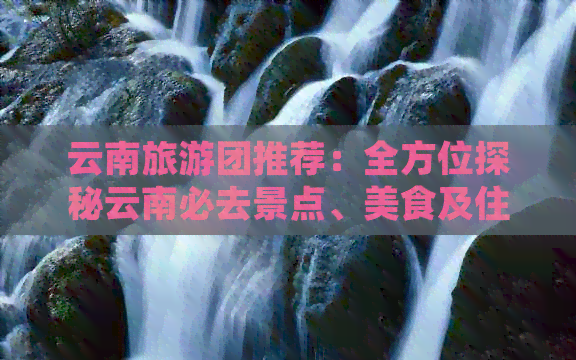 云南旅游团推荐：全方位探秘云南必去景点、美食及住宿，让您的旅行更完美！