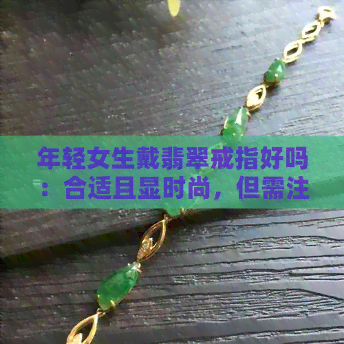 年轻女生戴翡翠戒指好吗：合适且显时尚，但需注意选择合适的款式和保养。