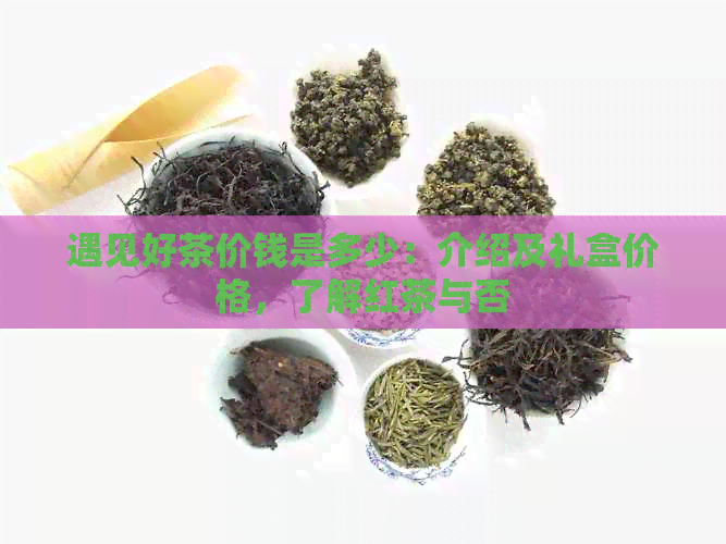 遇见好茶价钱是多少：介绍及礼盒价格，了解红茶与否