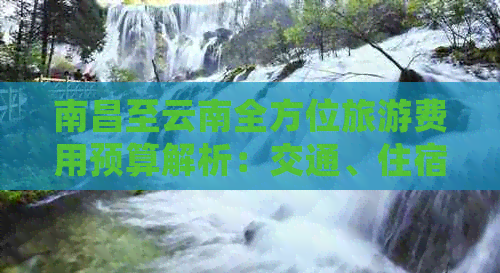 南昌至云南全方位旅游费用预算解析：交通、住宿、门票等详细花费一览