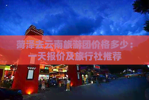 菏泽去云南旅游团价格多少：一天报价及旅行社推荐