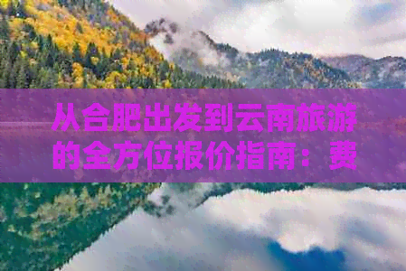 从合肥出发到云南旅游的全方位报价指南：费用、交通、住宿、景点一应俱全