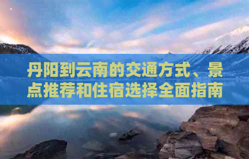 丹阳到云南的交通方式、景点推荐和住宿选择全面指南