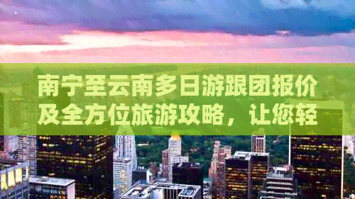 南宁至云南多日游跟团报价及全方位旅游攻略，让您轻松畅游滇南美景