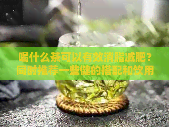 喝什么茶可以有效消脂减肥？同时推荐一些健的搭配和饮用方法