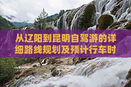 从辽阳到昆明自驾游的详细路线规划及预计行车时间查询