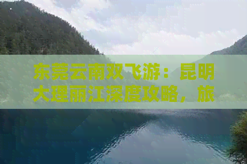 东莞云南双飞游：昆明大理丽江深度攻略，旅游团不容错过！