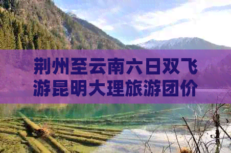 荆州至云南六日双飞游昆明大理旅游团价格多少？