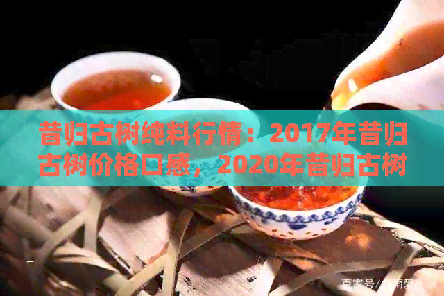 昔归古树纯料行情：2017年昔归古树价格口感，2020年昔归古树茶怎么样？